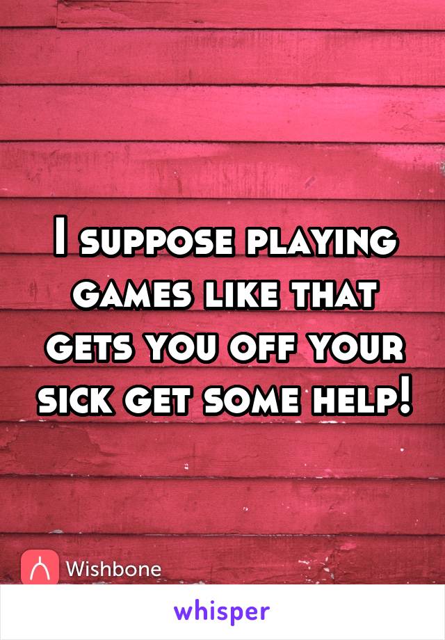 I suppose playing games like that gets you off your sick get some help!