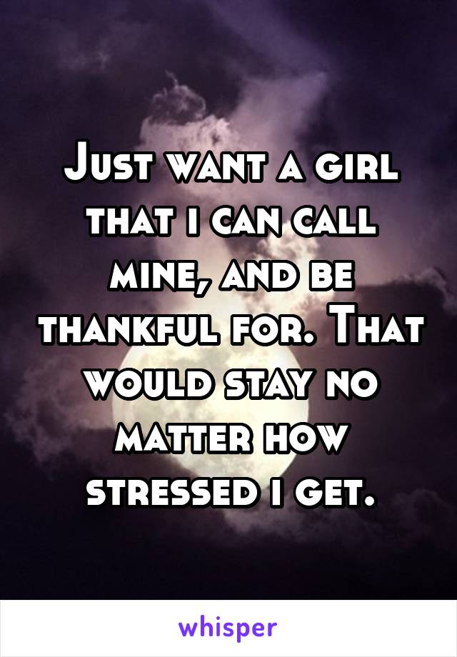 Just want a girl that i can call mine, and be thankful for. That would stay no matter how stressed i get.