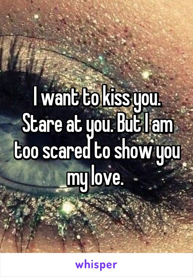 I want to kiss you. Stare at you. But I am too scared to show you my love. 