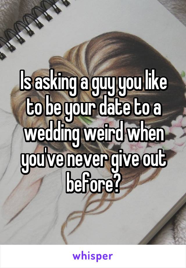 Is asking a guy you like to be your date to a wedding weird when you've never give out before?