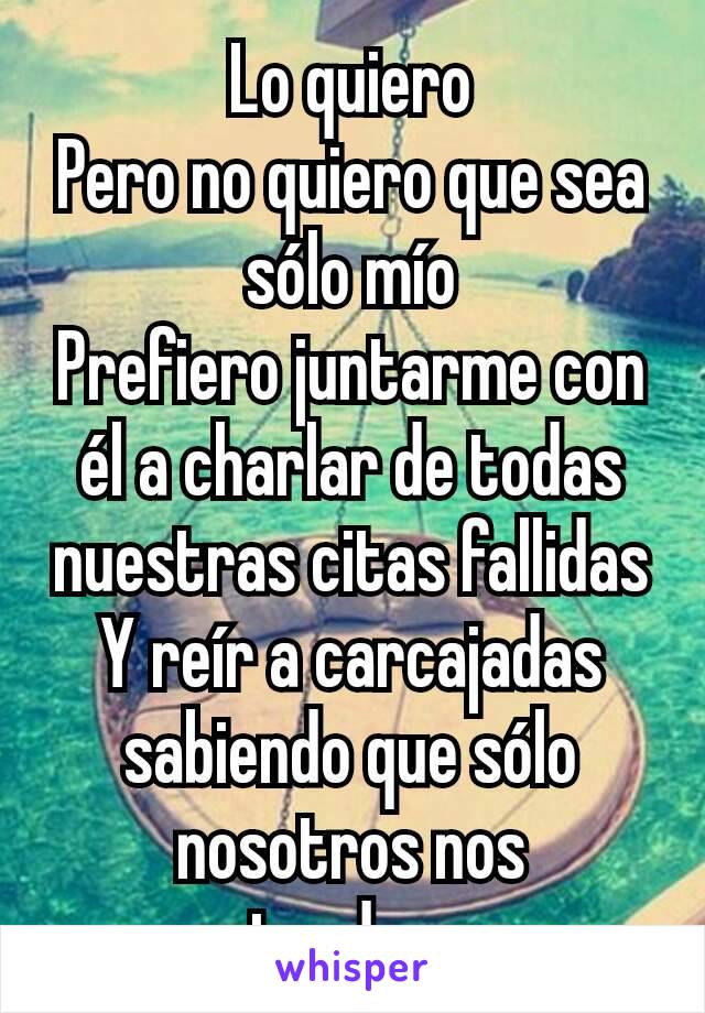 Lo quiero
Pero no quiero que sea sólo mío
Prefiero juntarme con él a charlar de todas nuestras citas fallidas
Y reír a carcajadas sabiendo que sólo nosotros nos entendemos