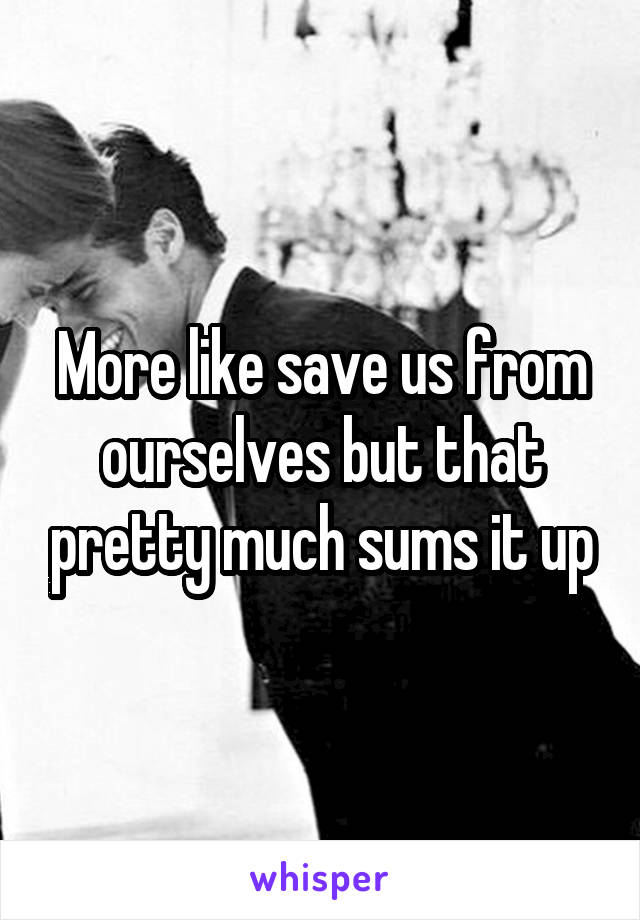 More like save us from ourselves but that pretty much sums it up