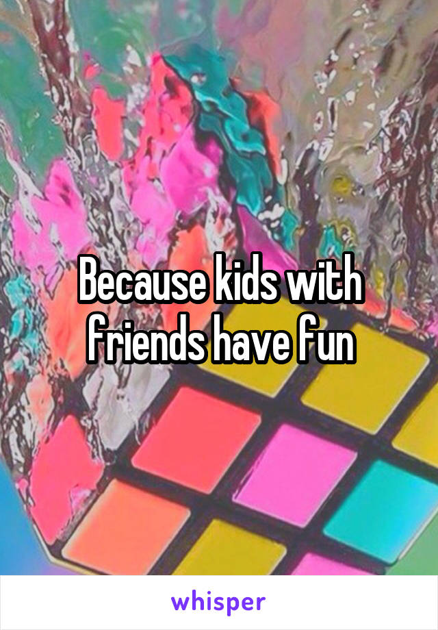 Because kids with friends have fun