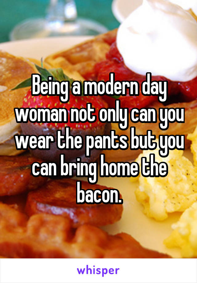 Being a modern day woman not only can you wear the pants but you can bring home the bacon.