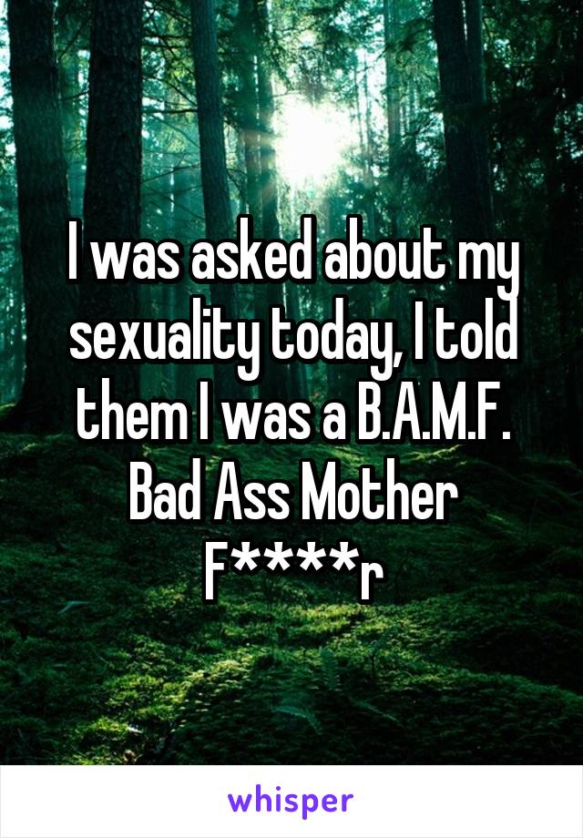 I was asked about my sexuality today, I told them I was a B.A.M.F.
Bad Ass Mother F****r