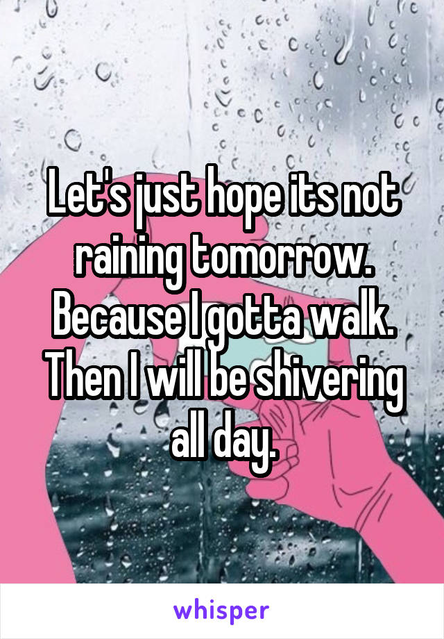 Let's just hope its not raining tomorrow. Because I gotta walk. Then I will be shivering all day.