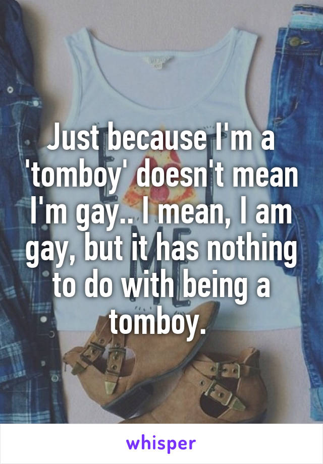 Just because I'm a 'tomboy' doesn't mean I'm gay.. I mean, I am gay, but it has nothing to do with being a tomboy. 