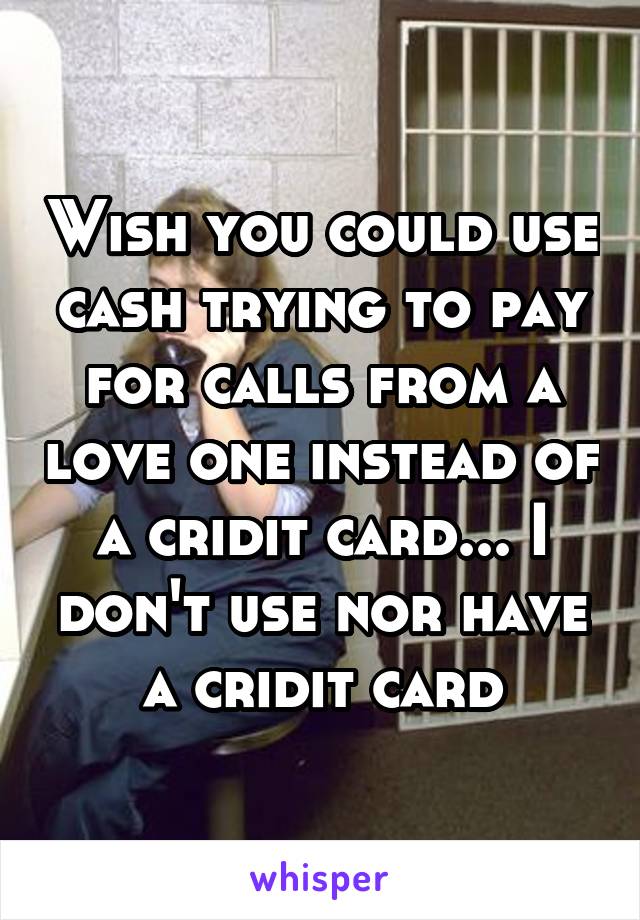 Wish you could use cash trying to pay for calls from a love one instead of a cridit card... I don't use nor have a cridit card