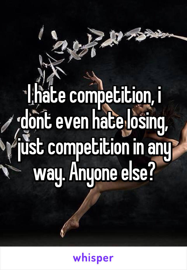 I hate competition, i dont even hate losing, just competition in any way. Anyone else?