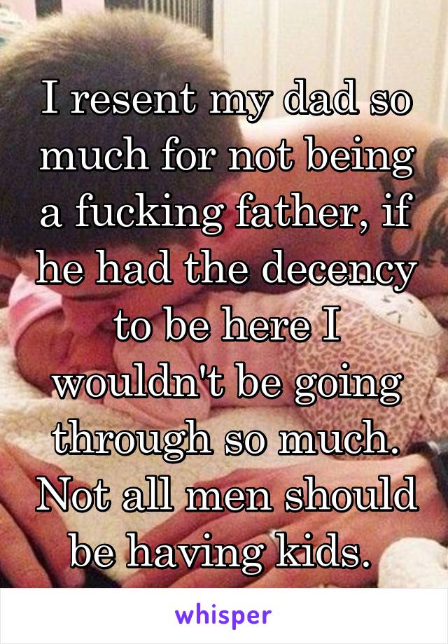 I resent my dad so much for not being a fucking father, if he had the decency to be here I wouldn't be going through so much. Not all men should be having kids. 