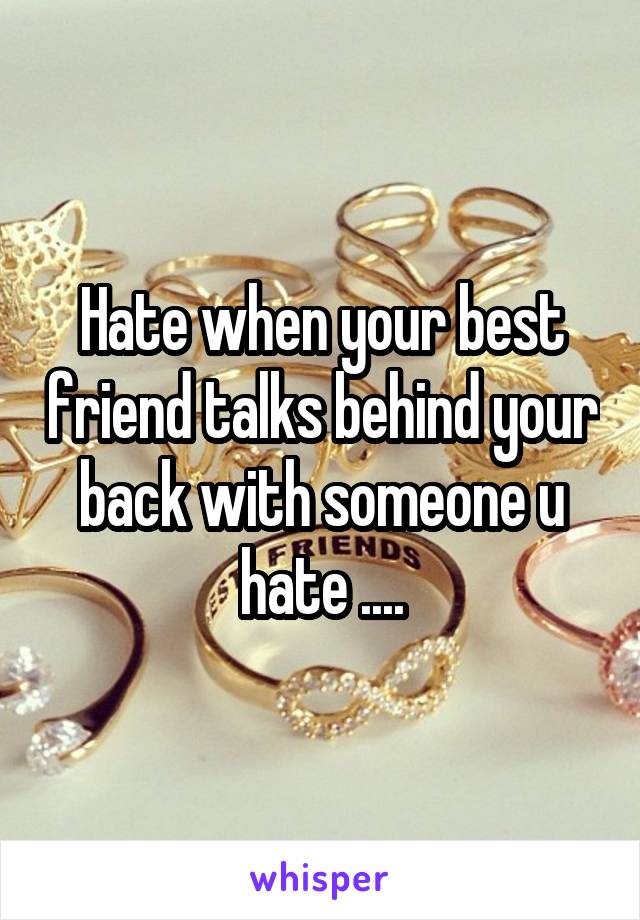 Hate when your best friend talks behind your back with someone u hate ....