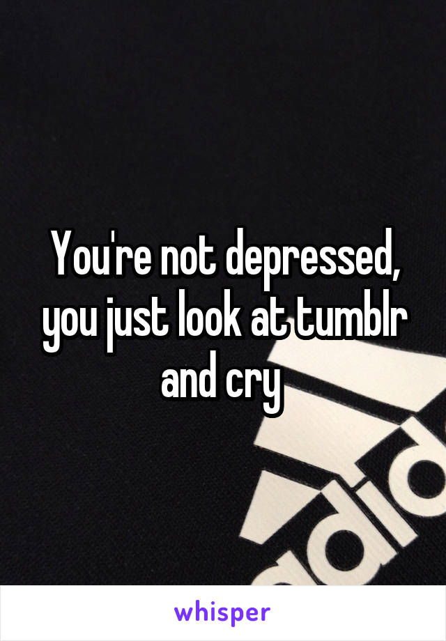 You're not depressed, you just look at tumblr and cry 