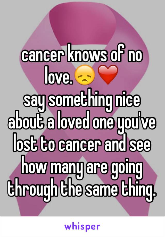 cancer knows of no love.😞❤
️say something nice about a loved one you've lost to cancer and see how many are going through the same thing.