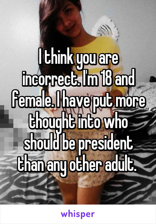 I think you are incorrect. I'm 18 and female. I have put more thought into who should be president than any other adult. 