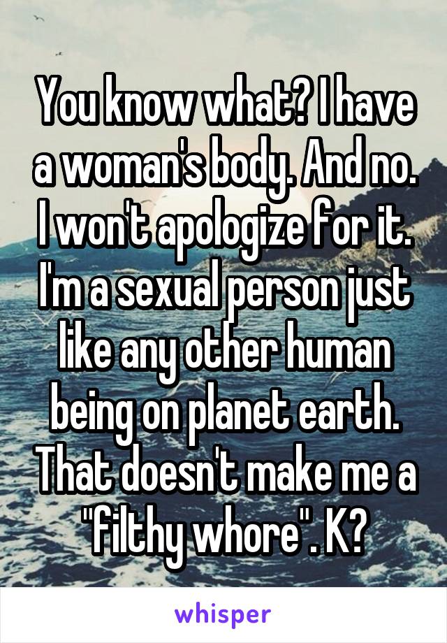 You know what? I have a woman's body. And no. I won't apologize for it. I'm a sexual person just like any other human being on planet earth. That doesn't make me a "filthy whore". K?