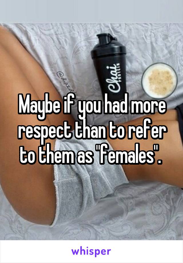 Maybe if you had more respect than to refer to them as "females". 