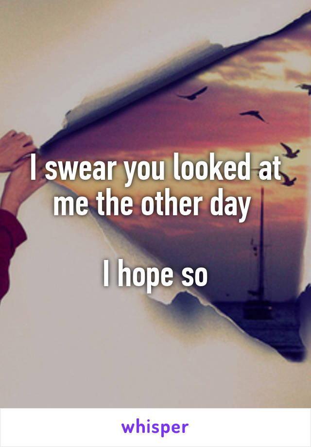 I swear you looked at me the other day 

I hope so