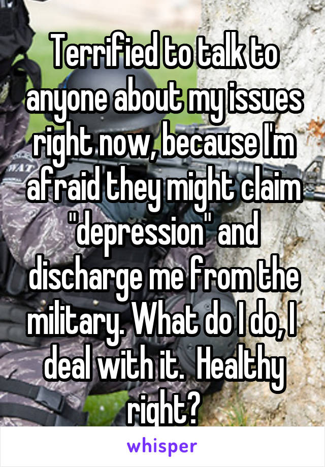 Terrified to talk to anyone about my issues right now, because I'm afraid they might claim "depression" and discharge me from the military. What do I do, I  deal with it.  Healthy right?