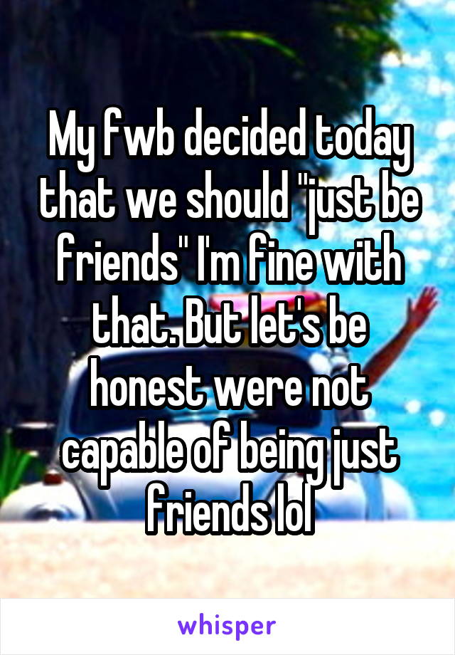 My fwb decided today that we should "just be friends" I'm fine with that. But let's be honest were not capable of being just friends lol