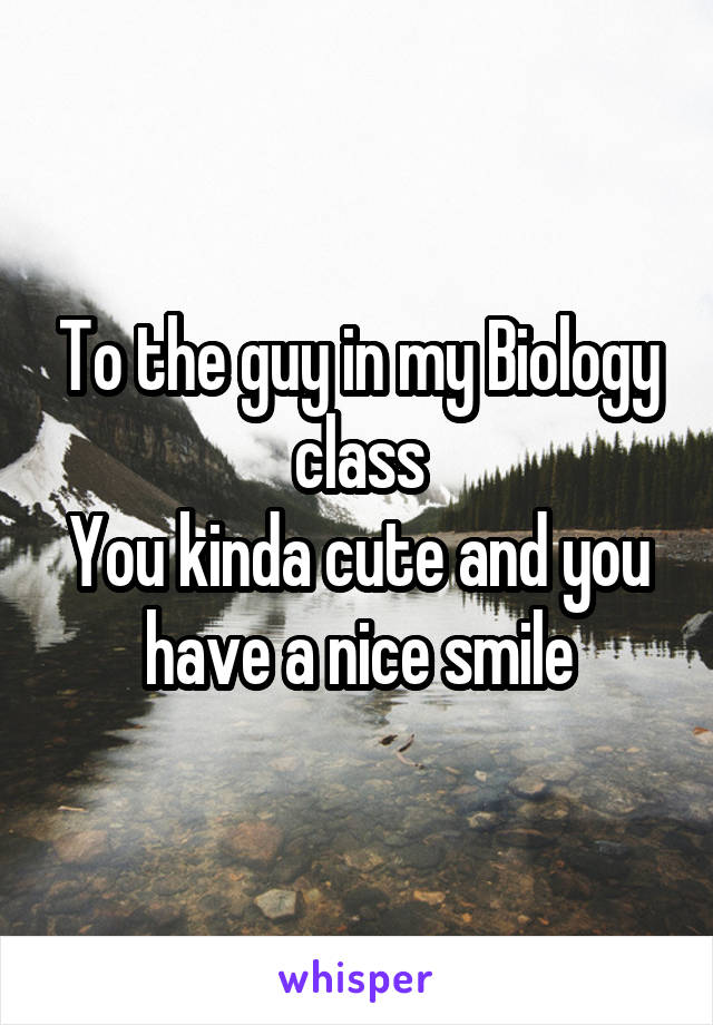 To the guy in my Biology class
You kinda cute and you have a nice smile