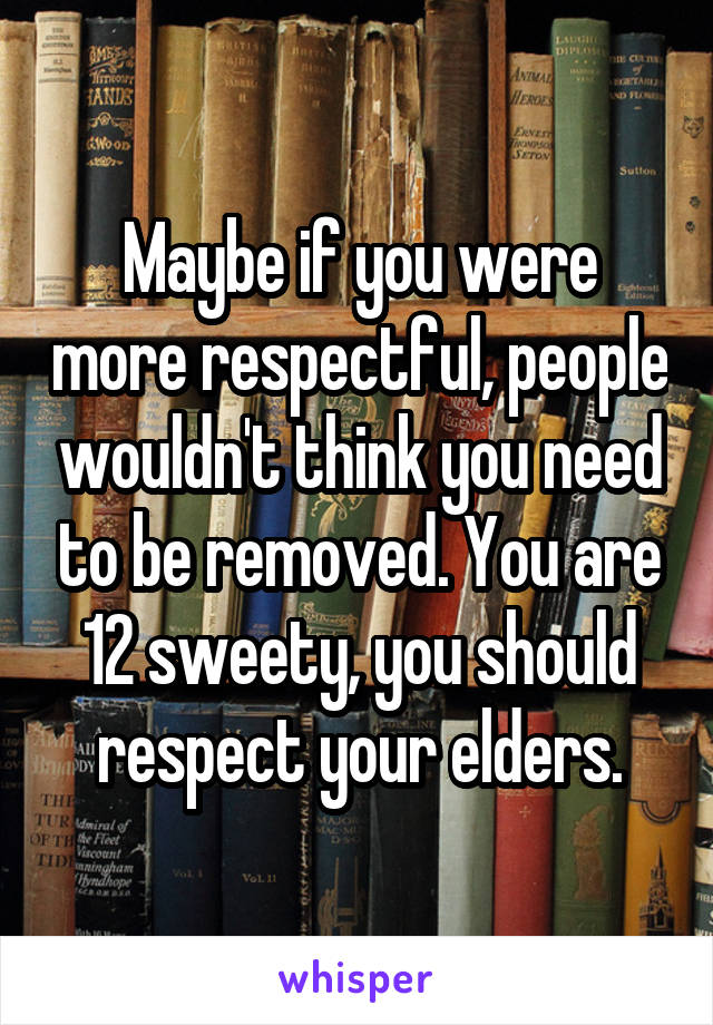 Maybe if you were more respectful, people wouldn't think you need to be removed. You are 12 sweety, you should respect your elders.