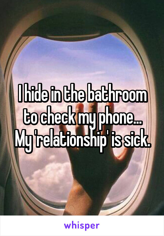 I hide in the bathroom to check my phone...
My 'relationship' is sick.