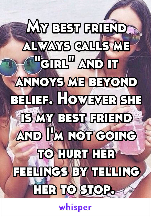 My best friend always calls me "girl" and it annoys me beyond belief. However she is my best friend and I'm not going to hurt her feelings by telling her to stop. 