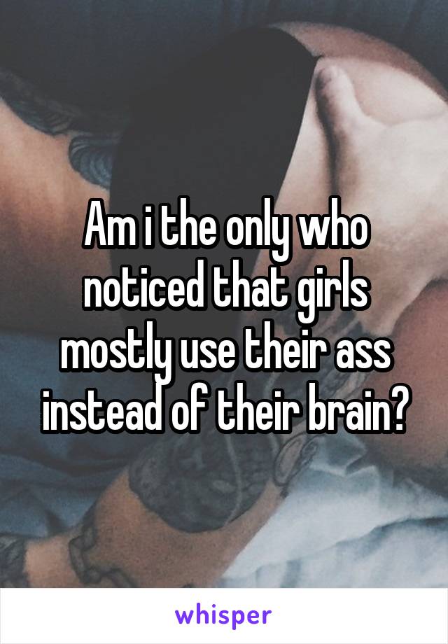 Am i the only who noticed that girls mostly use their ass instead of their brain?