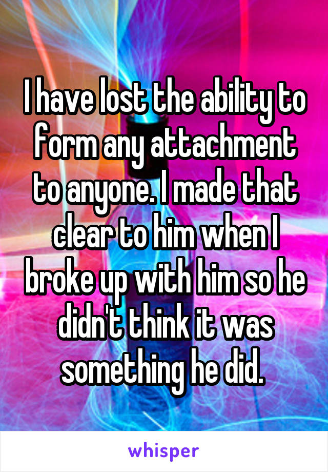 I have lost the ability to form any attachment to anyone. I made that clear to him when I broke up with him so he didn't think it was something he did. 