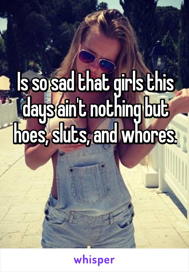 Is so sad that girls this days ain't nothing but hoes, sluts, and whores. 
