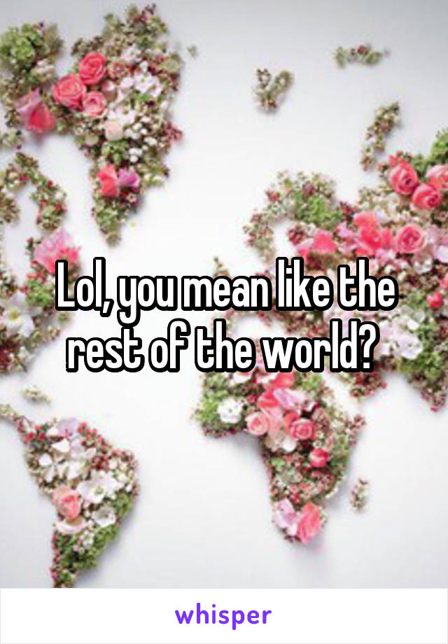 Lol, you mean like the rest of the world? 