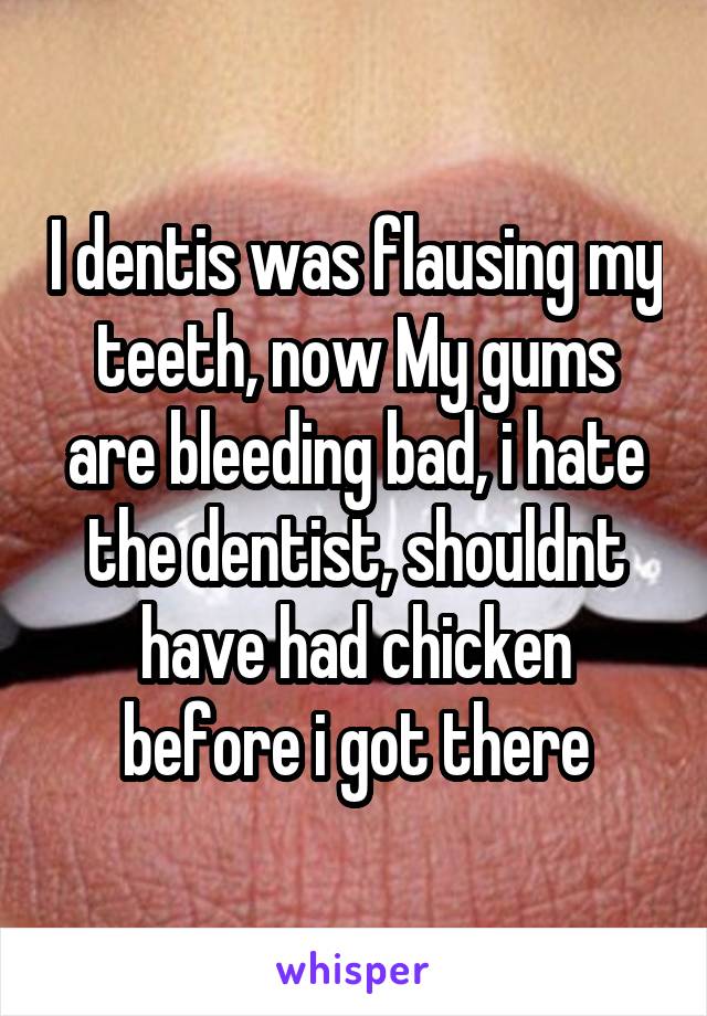 I dentis was flausing my teeth, now My gums are bleeding bad, i hate the dentist, shouldnt have had chicken before i got there