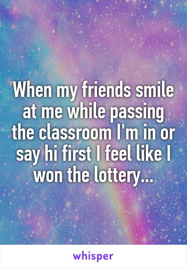 When my friends smile at me while passing the classroom I'm in or say hi first I feel like I won the lottery...