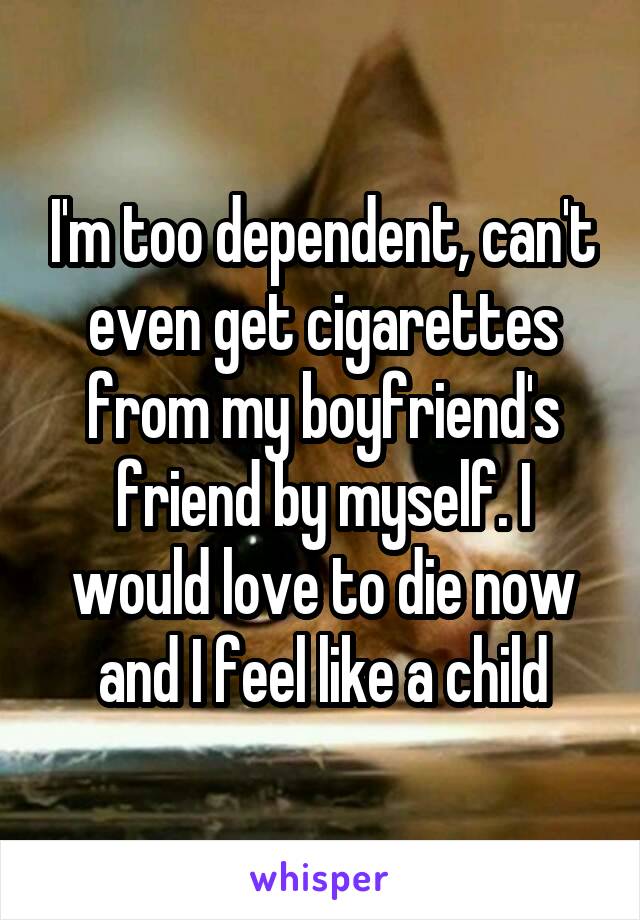 I'm too dependent, can't even get cigarettes from my boyfriend's friend by myself. I would love to die now and I feel like a child