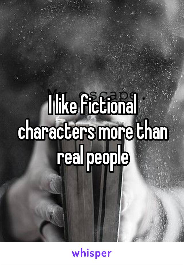 I like fictional characters more than real people