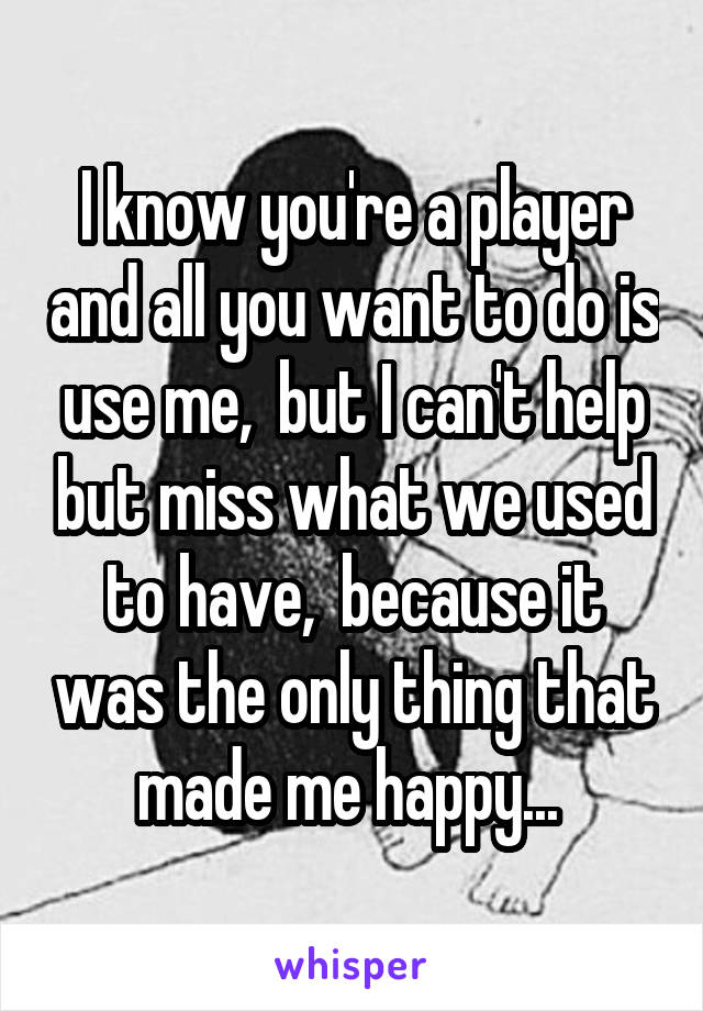 I know you're a player and all you want to do is use me,  but I can't help but miss what we used to have,  because it was the only thing that made me happy... 