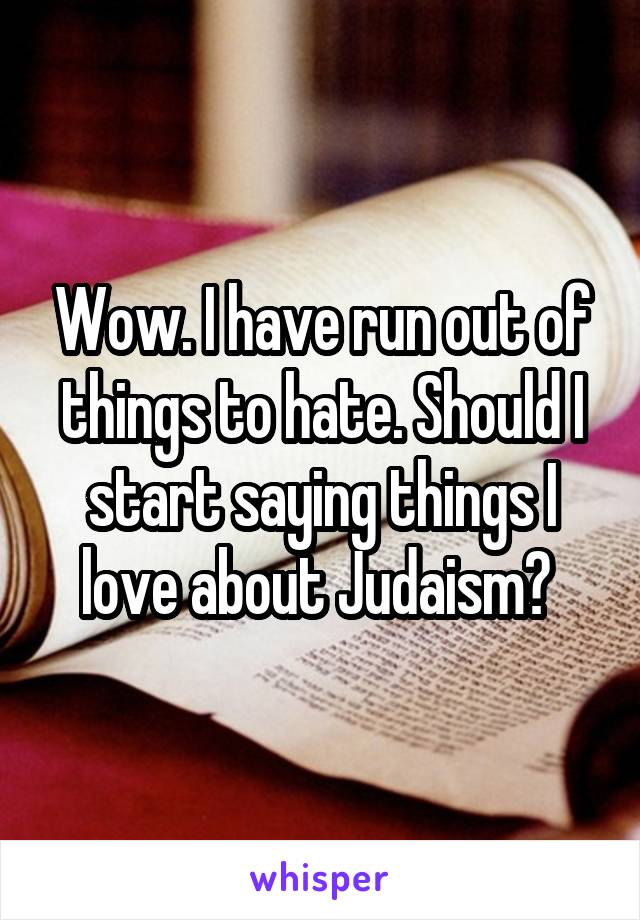 Wow. I have run out of things to hate. Should I start saying things I love about Judaism? 