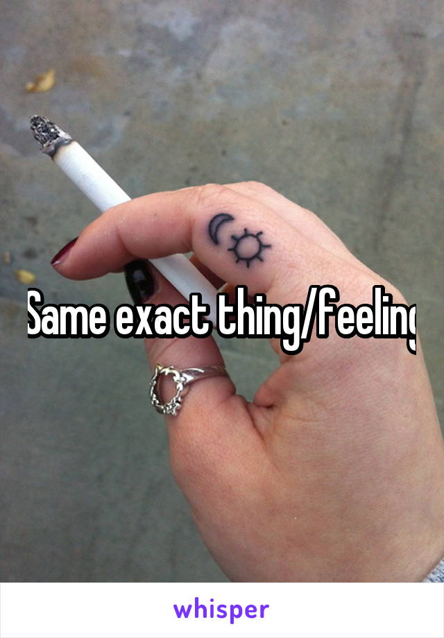 Same exact thing/feeling