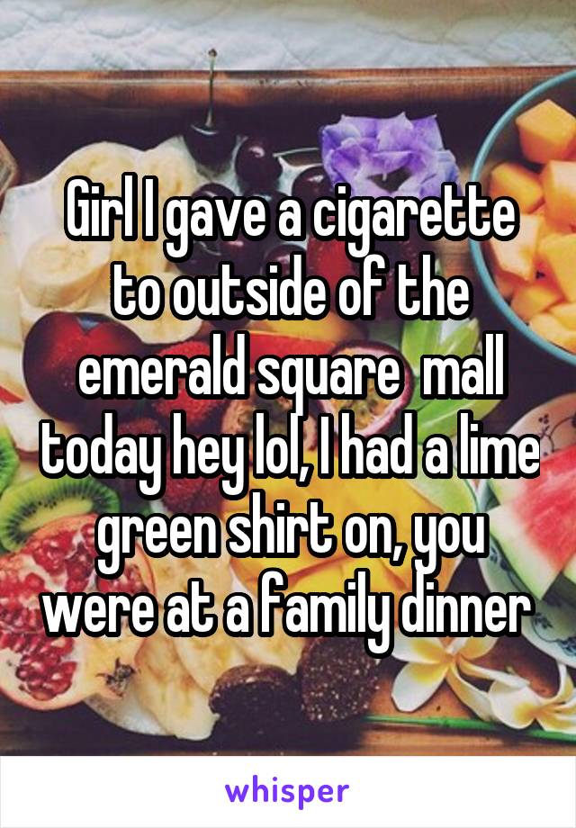 Girl I gave a cigarette to outside of the emerald square  mall today hey lol, I had a lime green shirt on, you were at a family dinner 