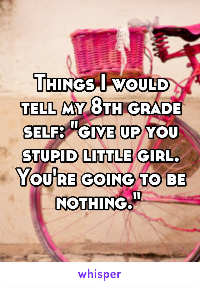 Things I would tell my 8th grade self: "give up you stupid little girl. You're going to be nothing." 