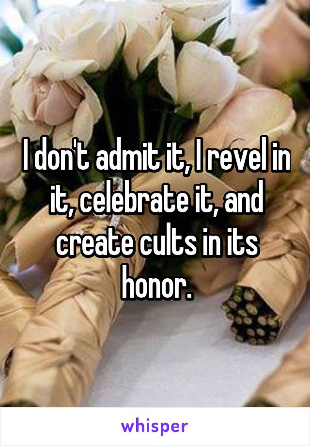 I don't admit it, I revel in it, celebrate it, and create cults in its honor.