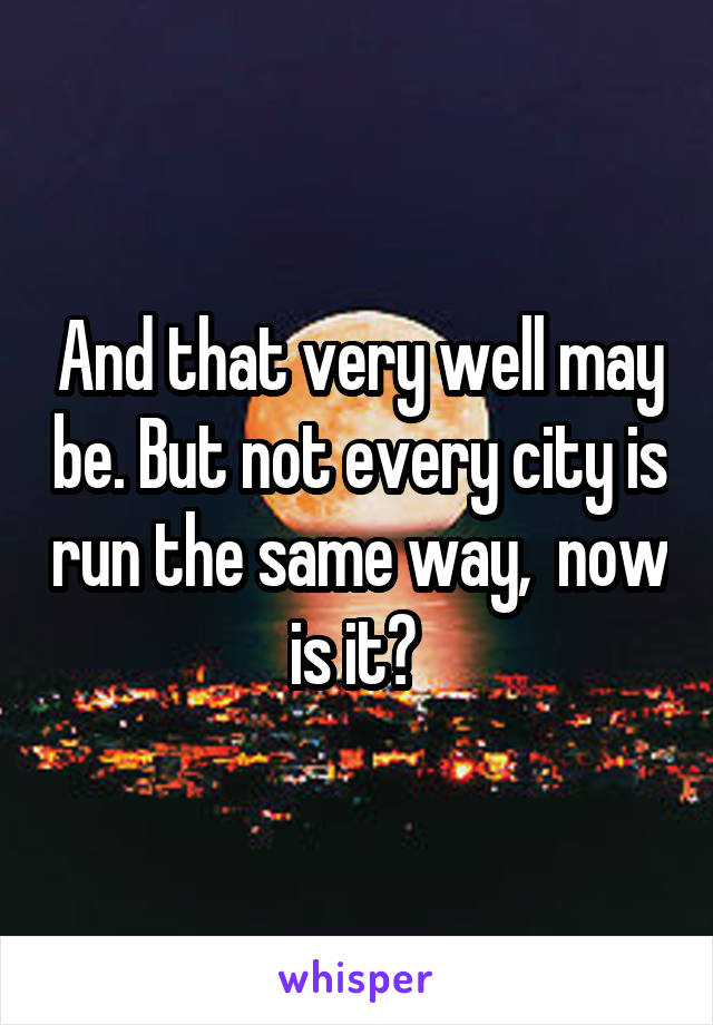 And that very well may be. But not every city is run the same way,  now is it? 