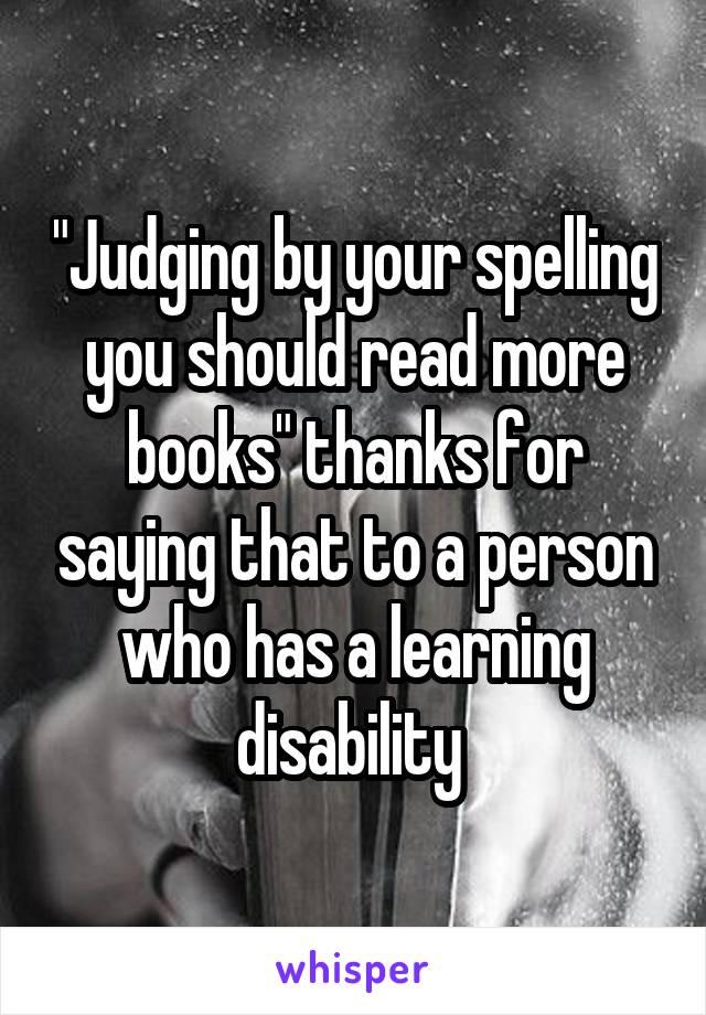 "Judging by your spelling you should read more books" thanks for saying that to a person who has a learning disability 