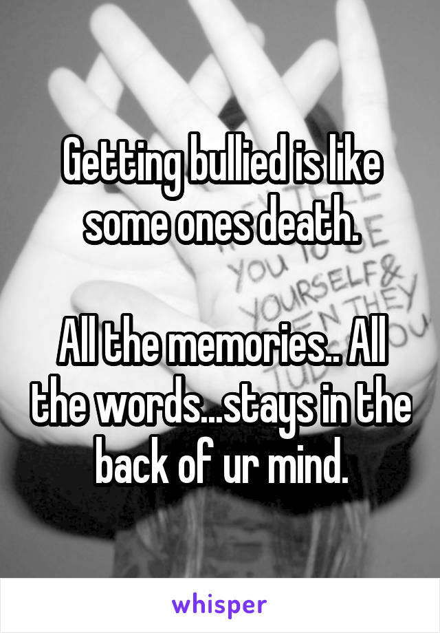 Getting bullied is like some ones death.

All the memories.. All the words...stays in the back of ur mind.