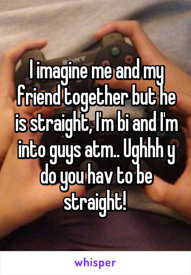 I imagine me and my friend together but he is straight, I'm bi and I'm into guys atm.. Ughhh y do you hav to be straight! 