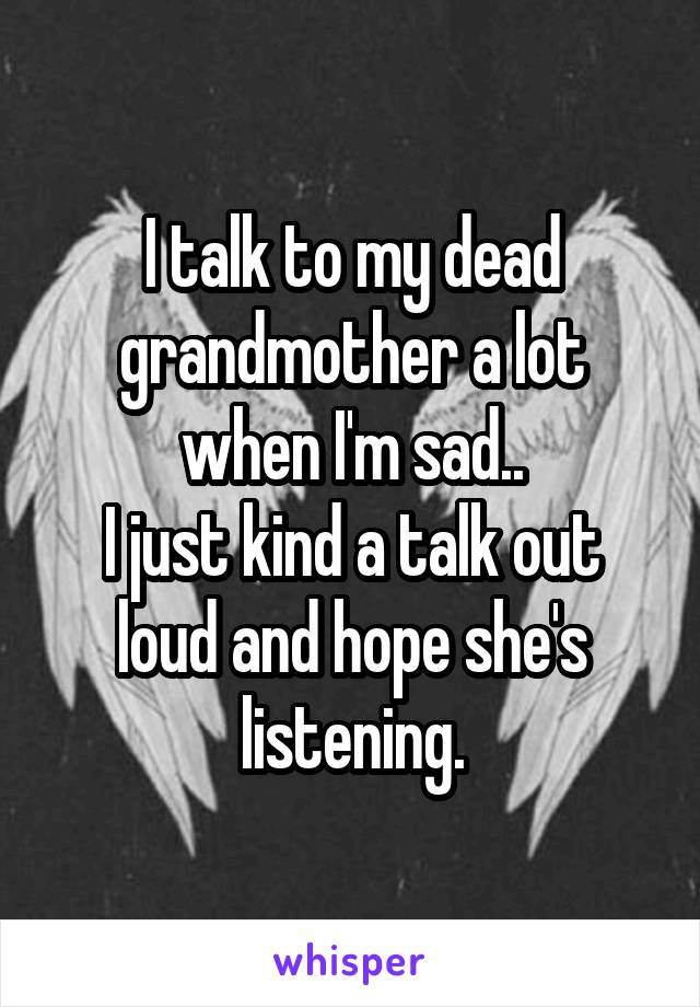 I talk to my dead grandmother a lot when I'm sad..
I just kind a talk out loud and hope she's listening.