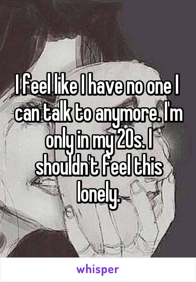 I feel like I have no one I  can talk to anymore. I'm only in my 20s. I shouldn't feel this lonely.