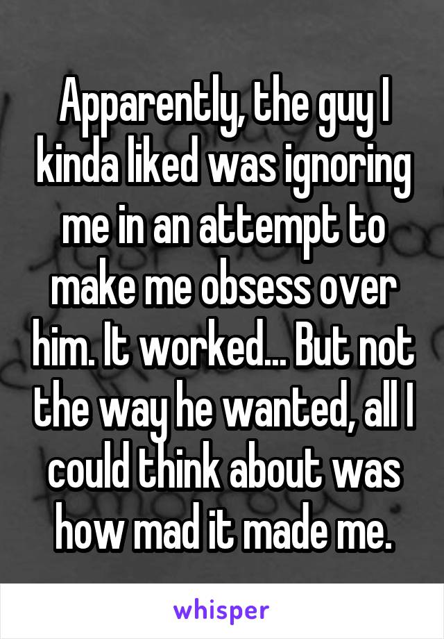 Apparently, the guy I kinda liked was ignoring me in an attempt to make me obsess over him. It worked... But not the way he wanted, all I could think about was how mad it made me.