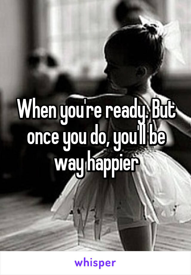 When you're ready. But once you do, you'll be way happier