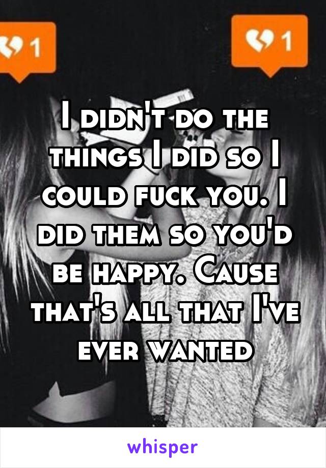 I didn't do the things I did so I could fuck you. I did them so you'd be happy. Cause that's all that I've ever wanted